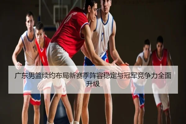 广东男篮续约布局新赛季阵容稳定与冠军竞争力全面升级