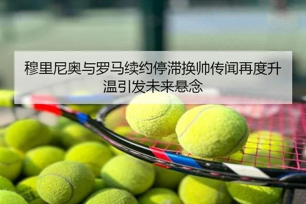 穆里尼奥与罗马续约停滞换帅传闻再度升温引发未来悬念